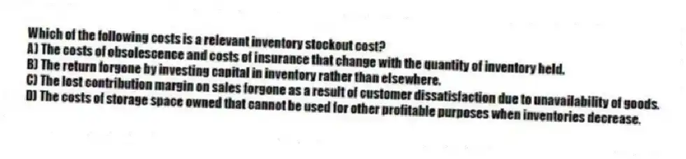 Which of the following costs is a relevant inventory stockout cost?
A) The costs of obsolescence and costs of insurance that change with the quantity of inventory held.
B) The return forgone by investing capital in inventory rather than elsewhere.
C) The lost contribution margin on sales forgone as a result of customer dissatisfaction due to unavailability of goods.
D) The costs of storage space owned that cannot be used for other profitable purposes when inventories decrease.