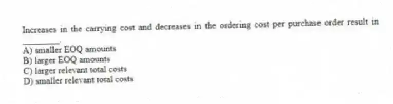 Increases in the carrying cost and decreases in the ordering cost per purchase order result in ________.
A) smaller EOQ amounts
B) larger EOQ amounts
C) larger relevant total costs
D) smaller relevant total costs
