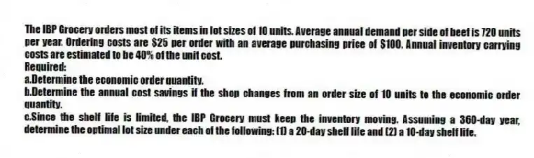 The IBP Grocery orders most of its items in lot sizes of 10 units. Average annual demand per side of beef is 720 units per year. Ordering costs are $25 per order with an average purchasing price of $100. Annual inventory carrying costs are estimated to be 40% of the unit cost.
Required:
a.Determine the economic order quantity.
b.Determine the annual cost savings if the shop changes from an order size of 10 units to the economic order quantity.
c.Since the shelf life is limited, the IBP Grocery must keep the inventory moving. Assuming a 360-day year, determine the optimal lot size under each of the following: (1) a 20-day shelf life and (2) a 10-day shelf life.