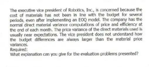 The executive vice president of Robotics, Inc., is concerned because the cost of materials has not been in line with the budget for several periods, even after implementing an EOQ model. The company has the normal direct material variance computations of price and efficiency at the end of each month. The price variance of the direct materials used is usually near expectations. The vice president does not understand how the budget differences are always larger than the material price variances.
Required:
What explanation can you give for the evaluation problems presented?