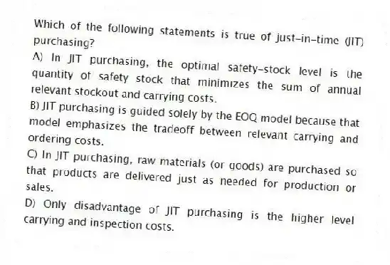 Which of the following statements is true of just-in-time (JIT) purchasing?
A) In JIT purchasing, the optimal safety-stock level is the quantity of safety stock that minimizes the sum of annual relevant stockout and carrying costs.
B) JIT purchasing is guided solely by the EOQ model because that model emphasizes the tradeoff between relevant carrying and ordering costs.
C) In JIT purchasing, raw materials (or goods) are purchased so that products are delivered just as needed for production or sales.
D) Only disadvantage of JIT purchasing is the higher level carrying and inspection costs.
