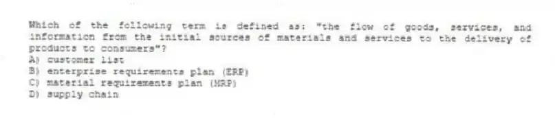 Which of the following term is defined as: "the flow of goods, services, and information from the initial sources of materials and services to the delivery of products to consumers"?
A) customer list
B) enterprise requirements plan (ERP)
C) material requirements plan (MRP)
D) supply chain