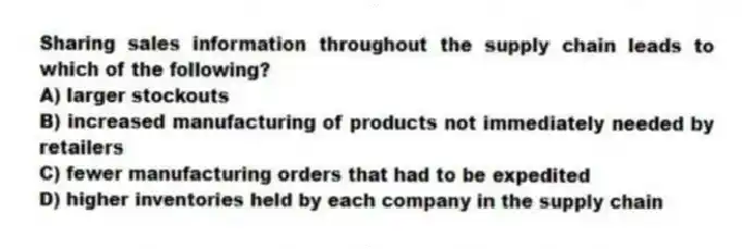 Sharing sales information throughout the supply chain leads to which of the following?
A) larger stockouts
B) increased manufacturing of products not immediately needed by retailers
C) fewer manufacturing orders that had to be expedited
D) higher inventories held by each company in the supply chain