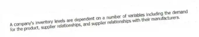 A company's inventory levels are dependent on a number of variables including the demand for the product, supplier relationships, and supplier relationships with their manufacturers.