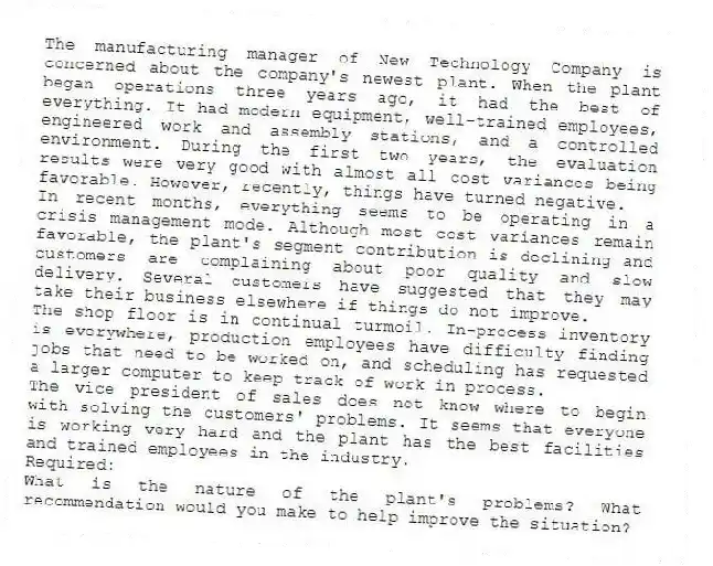 The manufacturing manager of New Technology Company is concerned about the company's newest plant. When the plant began operations three years ago, it had the best of everything. It had modern equipment, well-trained employees, engineered work and assembly stations, and a controlled environment. During the first two years, the evaluation results were very good with almost all cost variances being favorable. However, recently, things have turned negative.
In recent months, everything seems to be operating in a crisis management mode. Although most cost variances remain favorable, the plant's segment contribution is declining and customers are complaining about poor quality and slow delivery. Several customers have suggested that they may take their business elsewhere if things do not improve.
The shop floor is in continual turmoil. In-process inventory is everywhere, production employees have difficulty finding jobs that need to be worked on, and scheduling has requested a larger computer to keep track of work in process.
The vice president of sales does not know where to begin with solving the customers' problems. It seems that everyone is working very hard and the plant has the best facilities and trained employees in the industry.
Required:
What is the nature of the plant's problems? What recommendation would you make to help improve the situation?