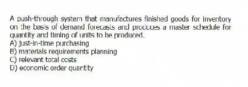 A push-through system that manufactures finished goods for inventory on the basis of demand forecasts and produces a master schedule for quantity and timing of units to be produced.
A) just-in-time purchasing
B) materials requirements planning
C) relevant total costs
D) economic order quantity