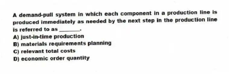 A demand-pull system in which each component in a production line is produced immediately as needed by the next step in the production line is referred to as ________.
A) just-in-time production
B) materials requirements planning
C) relevant total costs
D) economic order quantity