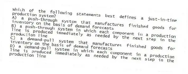 Which of the following statements best defines a just-in-time production system?
A) a push-through system that manufactures finished goods for inventory on the basis of demand forecasts
B) a push-through system in which each component in a production line is produced immediately as needed by the next step in the production line
C) a demand-pull system that manufactures finished goods for inventory on the basis of demand forecasts
D) a demand-pull system in which each component in a production line is produced immediately as needed by the next step in the production line