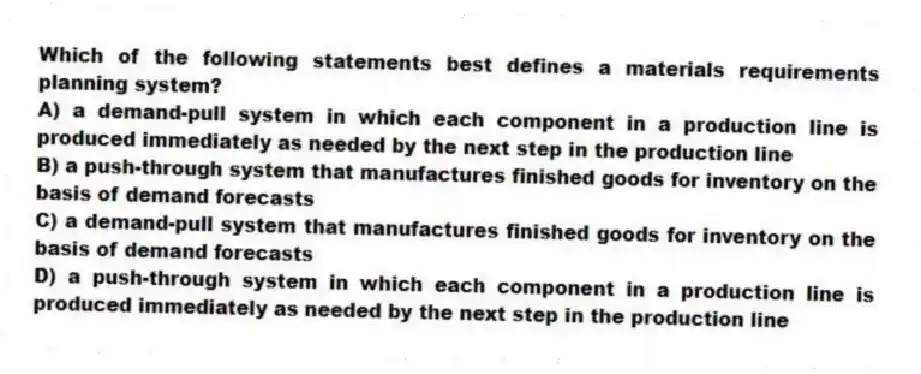 Which of the following statements best defines a materials requirements planning system?
A) a demand-pull system in which each component in a production line is produced immediately as needed by the next step in the production line
B) a push-through system that manufactures finished goods for inventory on the basis of demand forecasts
C) a demand-pull system that manufactures finished goods for inventory on the basis of demand forecasts
D) a push-through system in which each component in a production line is produced immediately as needed by the next step in the production line