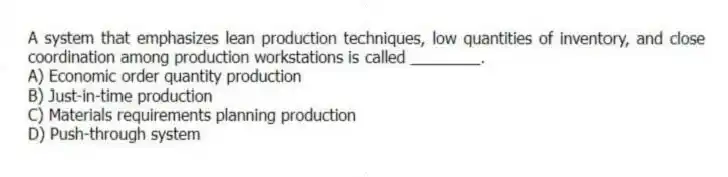 A system that emphasizes lean production techniques, low quantities of inventory, and close coordination among production workstations is called ________.
A) Economic order quantity production
B) Just-in-time production
C) Materials requirements planning production
D) Push-through system