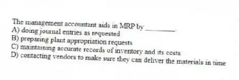 The management accountant aids in MRP by ________.
A) doing journal entries as requested
B) preparing plant appropriation requests
C) maintaining accurate records of inventory and its costs
D) contacting vendors to make sure they can deliver the materials in time