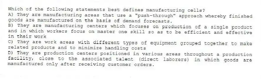 Which of the following statements best defines manufacturing cells?
A) They are manufacturing areas that use a "push-through" approach whereby finished goods are manufactured on the basis of demand forecasts.
B) They are manufacturing centers which focuses on production of a single product and in which workers focus on master one skill so as to be efficient and effective in their work
C) They are work areas with different types of equipment grouped together to make related products and to minimize handling costs
D) They are production centers positioned in various areas throughout a production facility, close to the associated talent (direct laborers) in which goods are manufactured only after receiving customer orders.