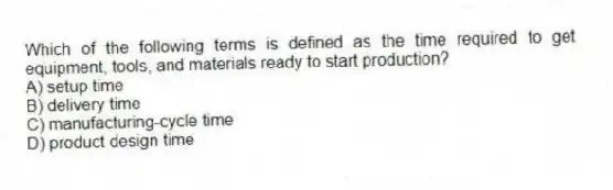 Which of the following terms is defined as the time required to get equipment, tools, and materials ready to start production?
A) setup time
B) delivery time
C) manufacturing-cycle time
D) product design time