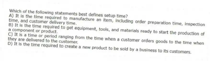 Which of the following statements best defines setup time?
A) It is the time required to manufacture an item, including order preparation time, inspection time, and customer delivery time.
B) It is the time required to get equipment, tools, and materials ready to start the production of a component or product.
C) It is a time or period ranging from the time when a customer orders goods to the time when they are delivered to the customer.
D) It is the time required to create a new product to be sold by a business to its customers.