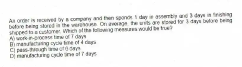An order is received by a company and then spends 1 day in assembly and 3 days in finishing before being stored in the warehouse. On average, the units are stored for 3 days before being shipped to a customer. Which of the following measures would be true?
A) work-in-process time of 7 days
B) manufacturing cycle time of 4 days
C) pass-through time of 6 days
D) manufacturing cycle time of 7 days