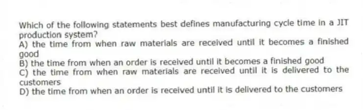 Which of the following statements best defines manufacturing cycle time in a JIT production system?
A) the time from when raw materials are received until it becomes a finished good
B) the time from when an order is received until it becomes a finished good
C) the time from when raw materials are received until it is delivered to the customers
D) the time from when an order is received until it is delivered to the customers