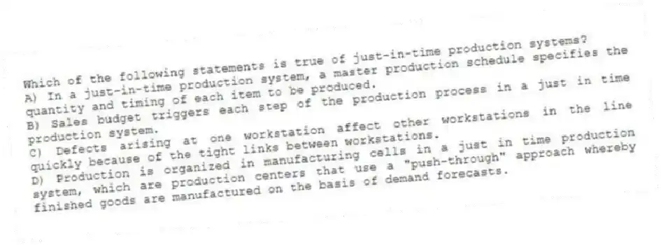 Which of the following statements is true of just-in-time production systems?
A) In a just-in-time production system, a master production schedule specifies the quantity and timing of each item to be produced.
B) Sales budget triggers each step of the production process in a just in time production system.
C) Defects arising at one workstation affect other workstations in the line quickly because of the tight links between workstations.
D) Production is organized in manufacturing cells in a just in time production system, which are production centers that use a "push-through" approach whereby finished goods are manufactured on the basis of demand forecasts.