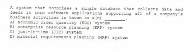 A system that comprises a single database that collects data and feeds it into software applications supporting all of a company's business activities is known as a(n) ________.
A) economic order quantity (EOQ) system
B) enterprise resource planning (ERP) system
C) just-in-time (JIT) system
D) material requirements planning (MRP) system