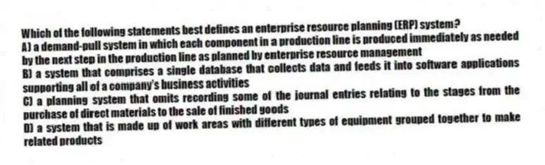 Which of the following statements best defines an enterprise resource planning (ERP) system?
A) a demand-pull system in which each component in a production line is produced immediately as needed by the next step in the production line as planned by enterprise resource management
B) a system that comprises a single database that collects data and feeds it into software applications supporting all of a company's business activities
C) a planning system that omits recording some of the journal entries relating to the stages from the purchase of direct materials to the sale of finished goods
D) a system that is made up of work areas with different types of equipment grouped together to make related products