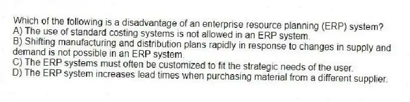 Which of the following is a disadvantage of an enterprise resource planning (ERP) system?
A) The use of standard costing systems is not allowed in an ERP system.
B) Shifting manufacturing and distribution plans rapidly in response to changes in supply and demand is not possible in an ERP system.
C) The ERP systems must often be customized to fit the strategic needs of the user.
D) The ERP system increases lead times when purchasing material from a different supplier.