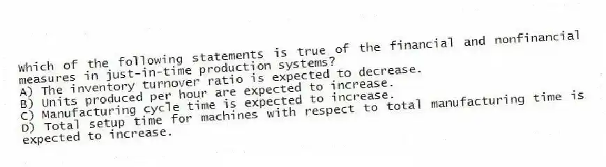 Which of the following statements is true of the financial and nonfinancial measures in just-in-time production systems?
A) The inventory turnover ratio is expected to decrease.
B) Units produced per hour are expected to increase.
C) Manufacturing cycle time is expected to increase.
D) Total setup time for machines with respect to total manufacturing time is expected to increase.