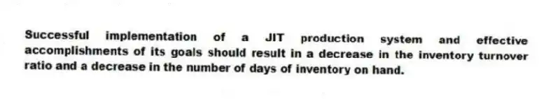 Successful implementation of a JIT production system and effective accomplishments of its goals should result in a decrease in the inventory turnover ratio and a decrease in the number of days of inventory on hand.