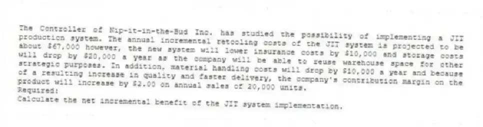 The Controller of Nip-it-in-the-Bud Inc. has studied the possibility of implementing a JIT production system. The annual incremental retooling costs of the JIT system is projected to be about $67,000 however, the new system will lower insurance costs by $10,000 and storage costs will drop by $20,000 a year as the company will be able to reuse warehouse space for other strategic purposes. In addition, material handling costs will drop by $10,000 a year and because of a resulting increase in quality and faster delivery, the company's contribution margin on the product will increase by $2.00 on annual sales of 20,000 units.
Required:
Calculate the net incremental benefit of the JIT system implementation.