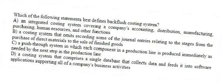 Which of the following statements best defines backflush costing system?
A) an integrated costing system covering a company's accounting, distribution, manufacturing, purchasing, human resources, and other functions
B) a costing system that omits recording some of the journal entries relating to the stages from the purchase of direct materials to the sale of finished goods
C) a push-through system in which each component in a production line is produced immediately as needed by the next step in the production line
D) a costing system that comprises a single database that collects data and feeds it into software applications supporting all of a company's business activities