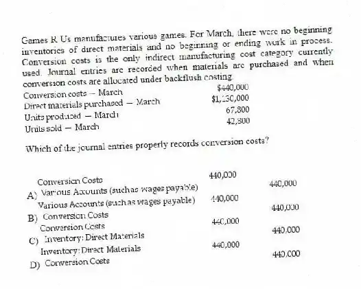 Games R Us manufactures various games. For March, there were no beginning inventories of direct materials and no beginning or ending work in process. Conversion costs is the only indirect manufacturing cost category currently used. Journal entries are recorded when materials are purchased and when conversion costs are allocated under backflush costing.
Which of the journal entries properly records conversion costs?