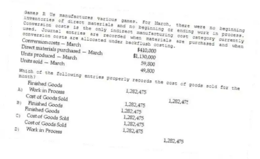 Games R Us manufactures various games. For March, there were no beginning inventories of direct materials and no beginning or ending work in process. Conversion costs is the only indirect manufacturing cost category currently used. Journal entries are recorded when materials are purchased and when conversion costs are allocated under backflush costing.
Which of the following entries properly records the cost of goods sold for the month?