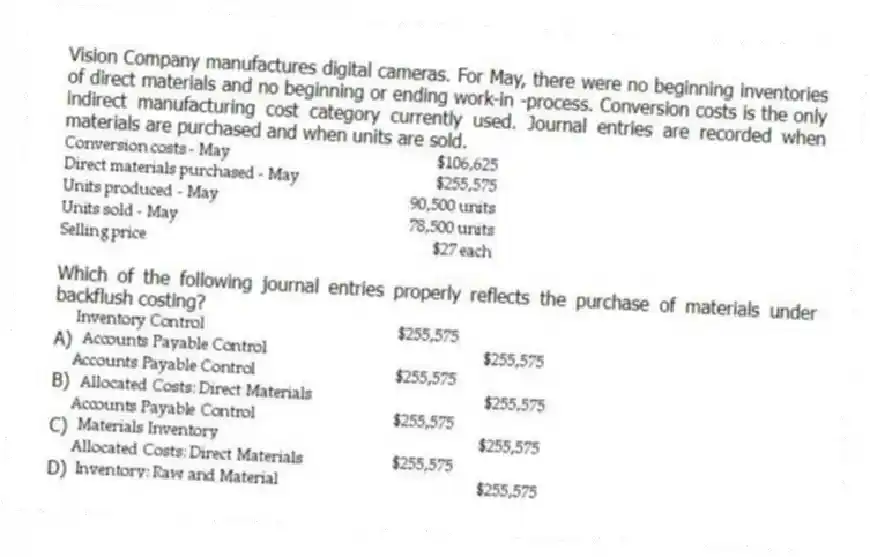 Vision Company manufactures digital cameras. For May, there were no beginning inventories of direct materials and no beginning or ending work-in -process. Conversion costs is the only indirect manufacturing cost category currently used. Journal entries are recorded when materials are purchased and when units are sold.
Which of the following journal entries properly reflects the purchase of materials under backflush costing?