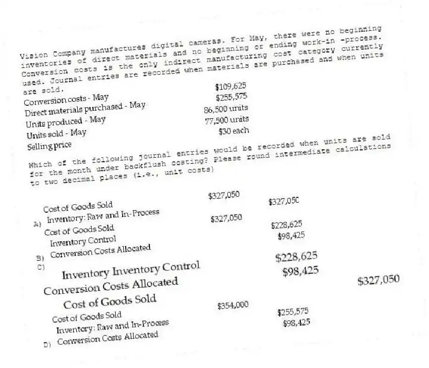 Vision Company manufactures digital cameras. For May, there were no beginning inventories of direct materials and no beginning or ending work-in -process. Conversion costs is the only indirect manufacturing cost category currently used. Journal entries are recorded when materials are purchased and when units are sold.
Which of the following journal entries would be recorded when units are sold for the month under backflush costing? Please round intermediate calculations to two decimal places (i.e., unit costs)