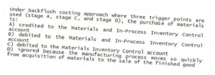 Under backflush costing approach where three trigger points are used (stage A, stage C, and stage D), the purchase of materials is:
A) credited to the Materials and In-Process Inventory Control account
B) debited to the Materials and In-Process Inventory Control account
C) debited to the Materials Inventory Control account
D) ignored because the manufacturing process moves so quickly from acquisition of materials to the sale of the finished good