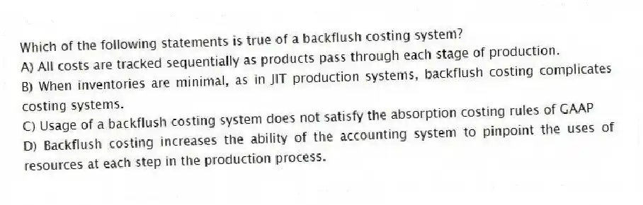 Which of the following statements is true of a backflush costing system?
A) All costs are tracked sequentially as products pass through each stage of production.
B) When inventories are minimal, as in JIT production systems, backflush costing complicates costing systems.
C) Usage of a backflush costing system does not satisfy the absorption costing rules of GAAP
D) Backflush costing increases the ability of the accounting system to pinpoint the uses of resources at each step in the production process.