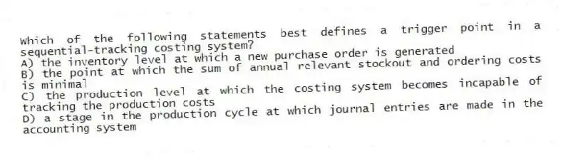 Which of the following statements best defines a trigger point in a sequential-tracking costing system?
A) the inventory level at which a new purchase order is generated
B) the point at which the sum of annual relevant stockout and ordering costs is minimal
C) the production level at which the costing system becomes incapable of tracking the production costs
D) a stage in the production cycle at which journal entries are made in the accounting system
