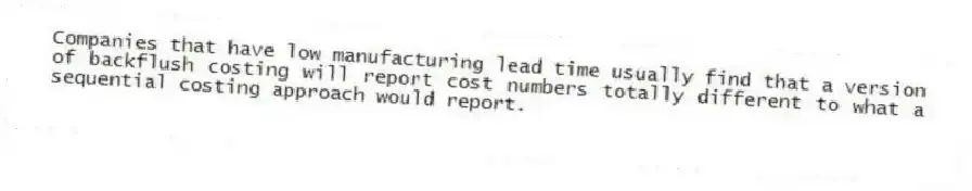 Companies that have low manufacturing lead time usually find that a version of backflush costing will report cost numbers totally different to what a sequential costing approach would report.