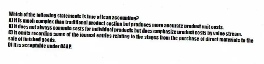 Which of the following statements is true of lean accounting?
A) It is much complex than traditional product costing but produces more accurate product unit costs.
B) It does not always compute costs for individual products but does emphasize product costs by value stream.
C) It omits recording some of the journal entries relating to the stages from the purchase of direct materials to the sale of finished goods.
D) It is acceptable under GAAP.