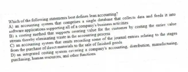 Which of the following statements best defines lean accounting?
A) an accounting system that comprises a single database that collects data and feeds it into software applications supporting all of a company's business activities
B) a costing method that supports creating value for the customer by costing the entire value stream thereby eliminating waste in the accounting process
C) an accounting system that omits recording some of the journal entries relating to the stages from the purchase of direct materials to the sale of finished goods
D) an integrated costing system covering a company's accounting, distribution, manufacturing, purchasing, human resources, and other functions