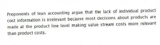 Proponents of lean accounting argue that the lack of individual product cost information is irrelevant because most decisions about products are made at the product line level making value stream costs more relevant than product costs.