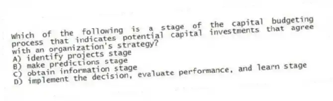 Which of the following is a stage of the capital budgeting process that indicates potential capital investments that agree with an organization's strategy?
A) identify projects stage
B) make predictions stage
C) obtain information stage
D) implement the decision, evaluate performance, and learn stage