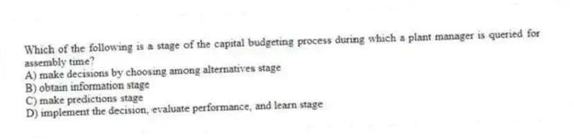 Which of the following is a stage of the capital budgeting process during which a plant manager is queried for assembly time?
A) make decisions by choosing among alternatives stage
B) obtain information stage
C) make predictions stage
D) implement the decision, evaluate performance, and learn stage