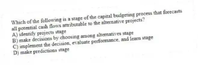 Which of the following is a stage of the capital budgeting process that forecasts all potential cash flows attributable to the alternative projects?
A) identify projects stage
B) make decisions by choosing among alternatives stage
C) implement the decision, evaluate performance, and learn stage
D) make predictions stage