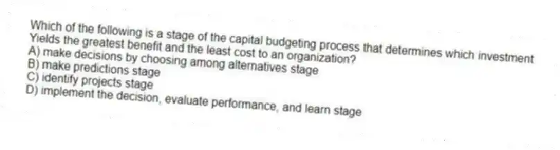 Which of the following is a stage of the capital budgeting process that determines which investment
Yields the greatest benefit and the least cost to an organization?
A) make decisions by choosing among alternatives stage
B) make predictions stage
C) identify projects stage
D) implement the decision, evaluate performance, and learn stage