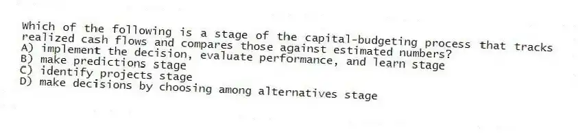 Which of the following is a stage of the capital-budgeting process that tracks realized cash flows and compares those against estimated numbers?
A) implement the decision, evaluate performance, and learn stage
B) make predictions stage
C) identify projects stage
D) make decisions by choosing among alternatives stage