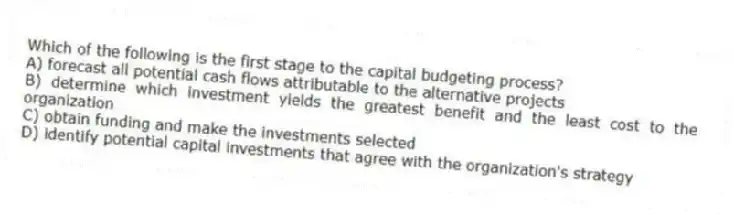 Which of the following is the first stage to the capital budgeting process?
A) forecast all potential cash flows attributable to the alternative projects
B) determine which investment yields the greatest benefit and the least cost to the organization
C) obtain funding and make the investments selected
D) identify potential capital investments that agree with the organization's strategy