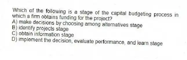 Which of the following is a stage of the capital budgeting process in which a firm obtains funding for the project?
A) make decisions by choosing among alternatives stage
B) identify projects stage
C) obtain information stage
D) implement the decision, evaluate performance, and learn stage