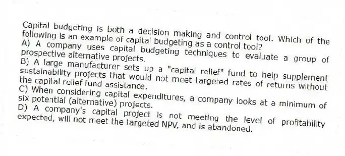 Capital budgeting is both a decision making and control tool. Which of the following is an example of capital budgeting as a control tool?
A) A company uses capital budgeting techniques to evaluate a group of prospective alternative projects.
B) A large manufacturer sets up a "capital relief" fund to help supplement sustainability projects that would not meet targeted rates of returns without the capital relief fund assistance.
C) When considering capital expenditures, a company looks at a minimum of six potential (alternative) projects.
D) A company's capital project is not meeting the level of profitability expected, will not meet the targeted NPV, and is abandoned.