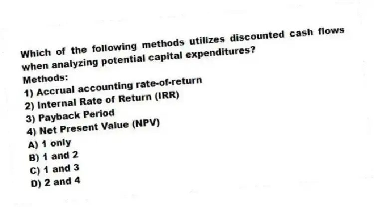 Which of the following methods utilizes discounted cash flows when analyzing potential capital expenditures?
Methods:
1) Accrual accounting rate-of-return
2) Internal Rate of Return (IRR)
3) Payback Period
4) Net Present Value (NPV)
A) 1 only
B) 1 and 2
C) 1 and 3
D) 2 and 4