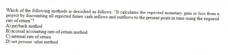Which of the following methods is described as follows: "It calculates the expected monetary gain or loss from a project by discounting all expected future cash inflows and outflows to the present point in time using the required rate of return"?
A) payback method
B) accrual accounting rate-of-return method
C) internal rate of return
D) net present value method