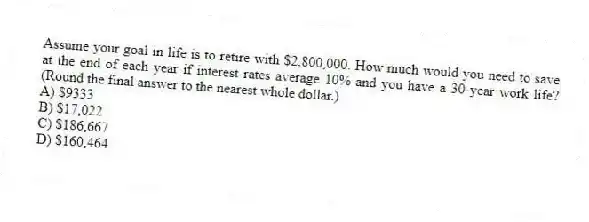 Assume your goal in life is to retire with $2,800,000. How much would you need to save at the end of each year if interest rates average 10% and you have a 30-year work life? (Round the final answer to the nearest whole dollar.)
A) $9333
B) $17,022
C) $186,667
D) $160,464